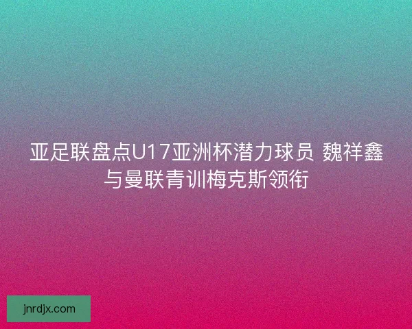 亚足联盘点U17亚洲杯潜力球员 魏祥鑫与曼联青训梅克斯领衔