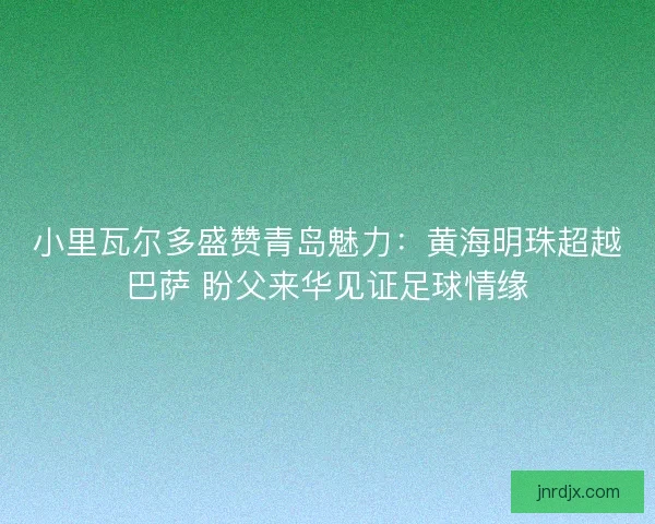 小里瓦尔多盛赞青岛魅力：黄海明珠超越巴萨 盼父来华见证足球情缘