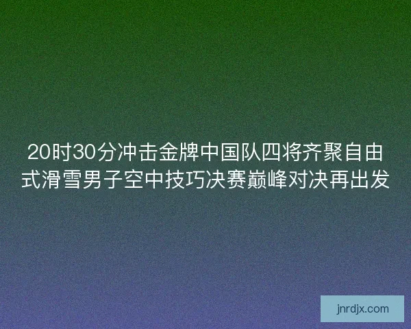 20时30分冲击金牌中国队四将齐聚自由式滑雪男子空中技巧决赛巅峰对决再出发