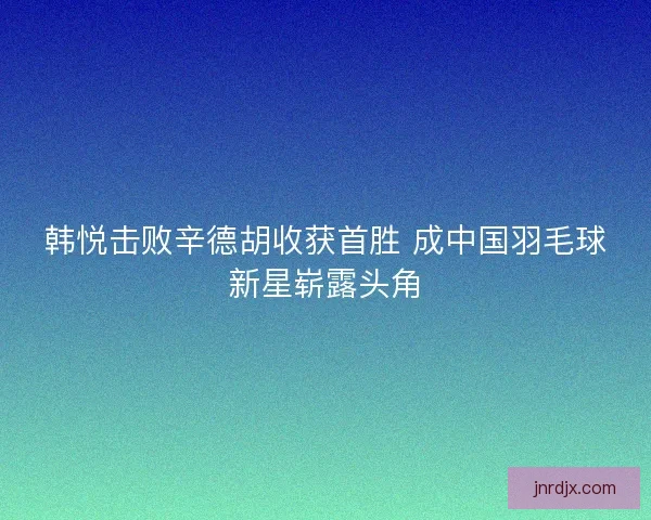 韩悦击败辛德胡收获首胜 成中国羽毛球新星崭露头角