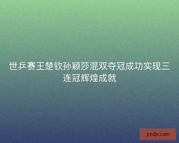 世乒赛王楚钦孙颖莎混双夺冠成功实现三连冠辉煌成就 世乒赛王楚钦孙颖莎混双夺冠成功实现三连冠辉煌成就