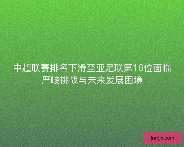 中超联赛排名下滑至亚足联第16位面临严峻挑战与未来发展困境 中超联赛排名下滑至亚足联第16位面临严峻挑战与未来发展困境