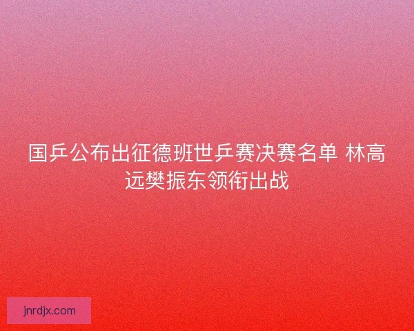国乒公布出征德班世乒赛决赛名单 林高远樊振东领衔出战 国乒公布出征德班世乒赛决赛名单 林高远樊振东领衔出战