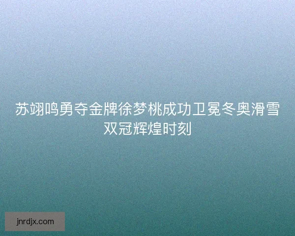 苏翊鸣勇夺金牌徐梦桃成功卫冕冬奥滑雪双冠辉煌时刻