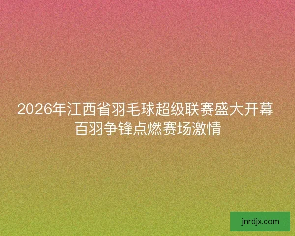 2026年江西省羽毛球超级联赛盛大开幕 百羽争锋点燃赛场激情