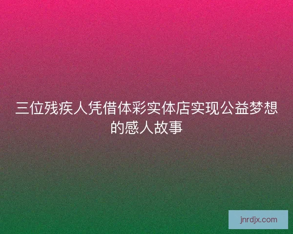 三位残疾人凭借体彩实体店实现公益梦想的感人故事