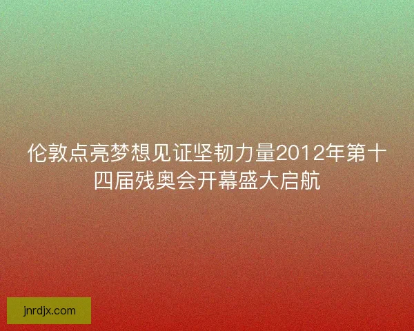 伦敦点亮梦想见证坚韧力量2012年第十四届残奥会开幕盛大启航