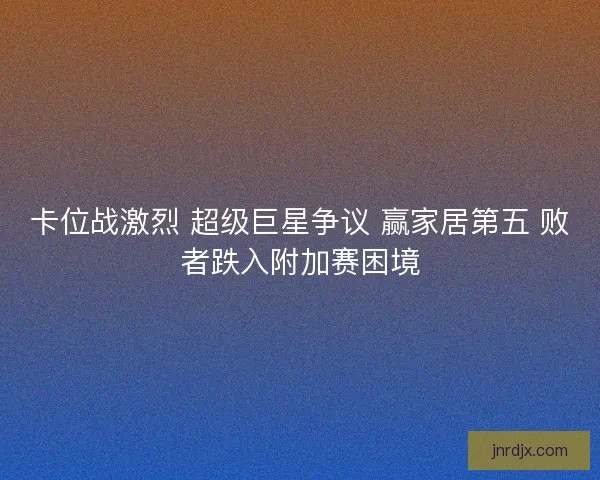 卡位战激烈 超级巨星争议 赢家居第五 败者跌入附加赛困境 卡位战激烈 超级巨星争议 赢家居第五 败者跌入附加赛困境