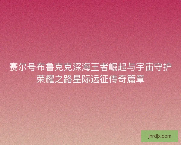 赛尔号布鲁克克深海王者崛起与宇宙守护荣耀之路星际远征传奇篇章 赛尔号布鲁克克深海王者崛起与宇宙守护荣耀之路星际远征传奇篇章