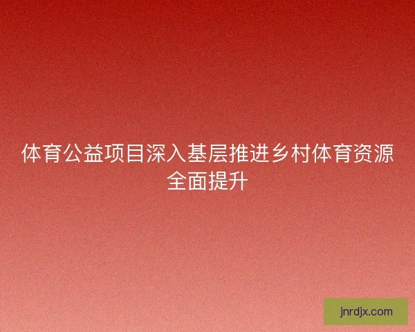 体育公益项目深入基层推进乡村体育资源全面提升