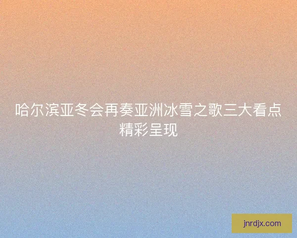 哈尔滨亚冬会再奏亚洲冰雪之歌三大看点精彩呈现 哈尔滨亚冬会再奏亚洲冰雪之歌三大看点精彩呈现