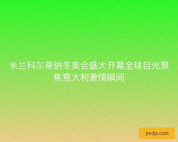 米兰科尔蒂纳冬奥会盛大开幕全球目光聚焦意大利激情瞬间 米兰科尔蒂纳冬奥会盛大开幕全球目光聚焦意大利激情瞬间