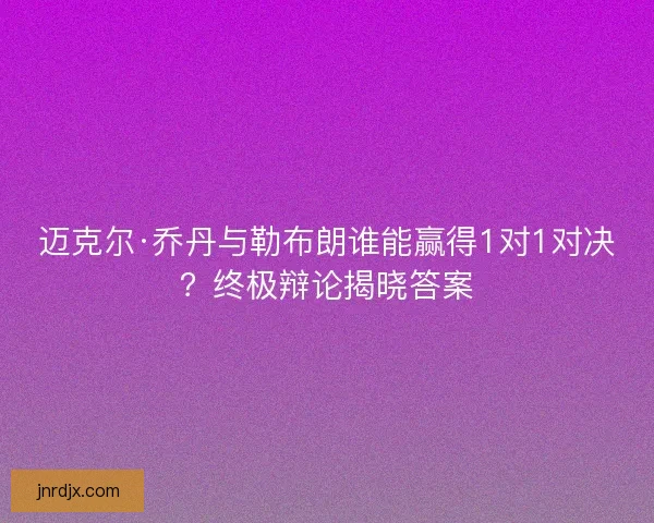 迈克尔·乔丹与勒布朗谁能赢得1对1对决？终极辩论揭晓答案