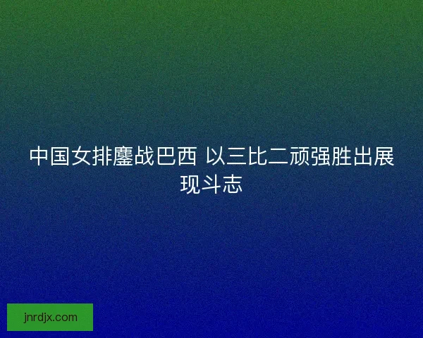 中国女排鏖战巴西 以三比二顽强胜出展现斗志 中国女排鏖战巴西 以三比二顽强胜出展现斗志