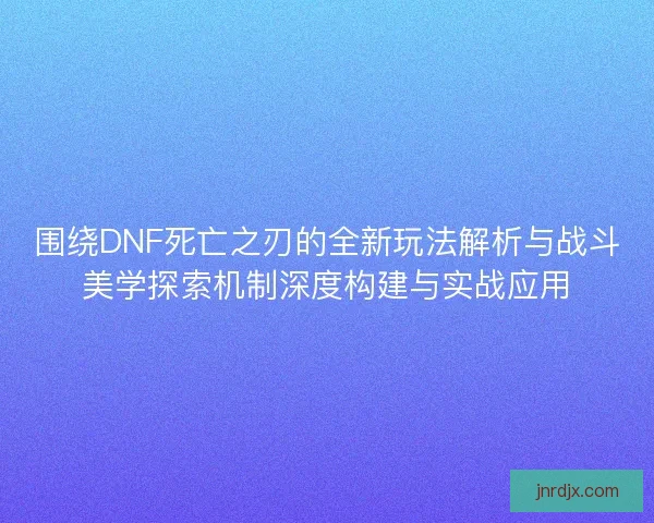 围绕DNF死亡之刃的全新玩法解析与战斗美学探索机制深度构建与实战应用