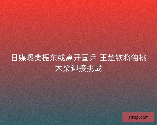 日媒曝樊振东或离开国乒 王楚钦将独挑大梁迎接挑战 日媒曝樊振东或离开国乒 王楚钦将独挑大梁迎接挑战