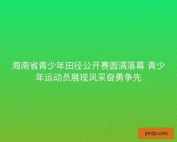 海南省青少年田径公开赛圆满落幕 青少年运动员展现风采奋勇争先