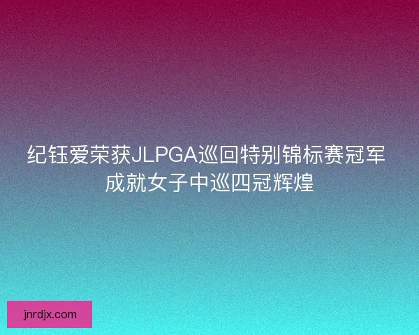 纪钰爱荣获JLPGA巡回特别锦标赛冠军 成就女子中巡四冠辉煌 纪钰爱荣获JLPGA巡回特别锦标赛冠军 成就女子中巡四冠辉煌