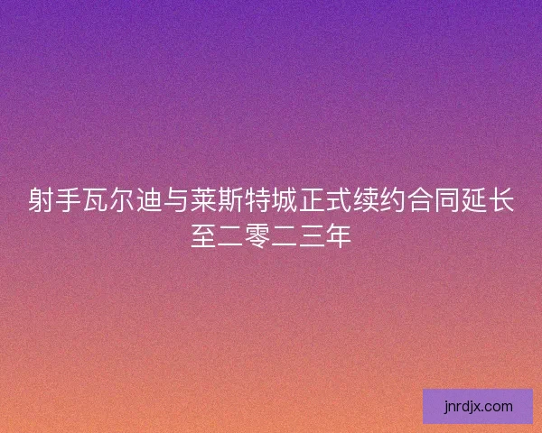 射手瓦尔迪与莱斯特城正式续约合同延长至二零二三年