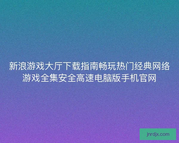 新浪游戏大厅下载指南畅玩热门经典网络游戏全集安全高速电脑版手机官网