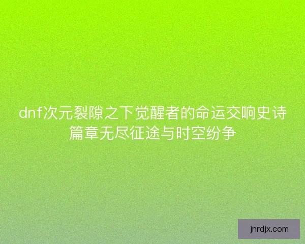 dnf次元裂隙之下觉醒者的命运交响史诗篇章无尽征途与时空纷争