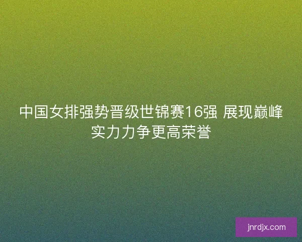 中国女排强势晋级世锦赛16强 展现巅峰实力力争更高荣誉 中国女排强势晋级世锦赛16强 展现巅峰实力力争更高荣誉