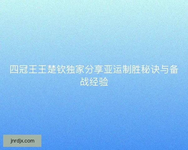 四冠王王楚钦独家分享亚运制胜秘诀与备战经验