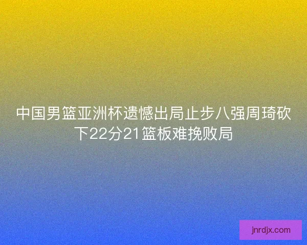 中国男篮亚洲杯遗憾出局止步八强周琦砍下22分21篮板难挽败局