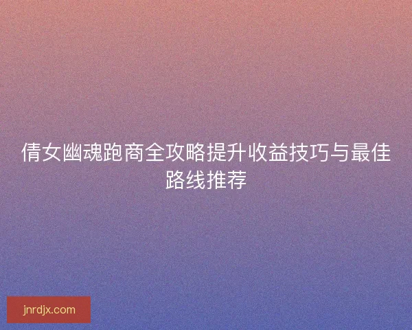 倩女幽魂跑商全攻略提升收益技巧与最佳路线推荐 倩女幽魂跑商全攻略提升收益技巧与最佳路线推荐