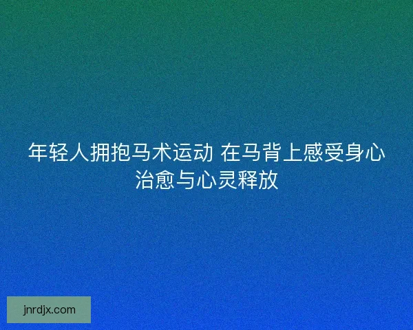 年轻人拥抱马术运动 在马背上感受身心治愈与心灵释放 年轻人拥抱马术运动 在马背上感受身心治愈与心灵释放