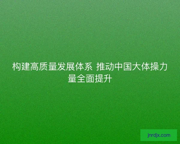 构建高质量发展体系 推动中国大体操力量全面提升 构建高质量发展体系 推动中国大体操力量全面提升