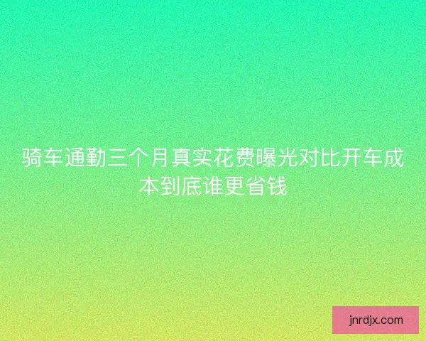 骑车通勤三个月真实花费曝光对比开车成本到底谁更省钱