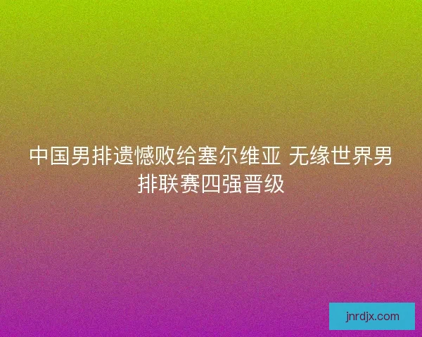 中国男排遗憾败给塞尔维亚 无缘世界男排联赛四强晋级