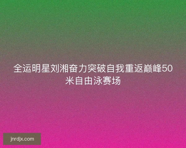 全运明星刘湘奋力突破自我重返巅峰50米自由泳赛场 全运明星刘湘奋力突破自我重返巅峰50米自由泳赛场